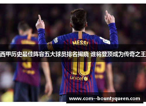 西甲历史最佳阵容五大球员排名揭晓 谁将登顶成为传奇之王