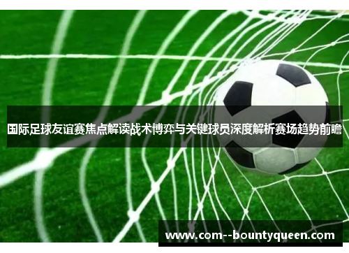 国际足球友谊赛焦点解读战术博弈与关键球员深度解析赛场趋势前瞻