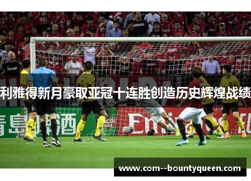 利雅得新月豪取亚冠十连胜创造历史辉煌战绩