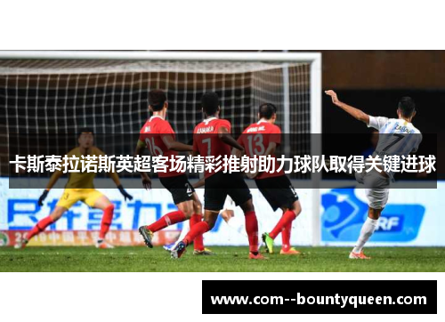 卡斯泰拉诺斯英超客场精彩推射助力球队取得关键进球