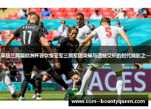 英格兰两届欧洲杯皆饮恨亚军三狮军团荣耀与遗憾交织的时代缩影之一